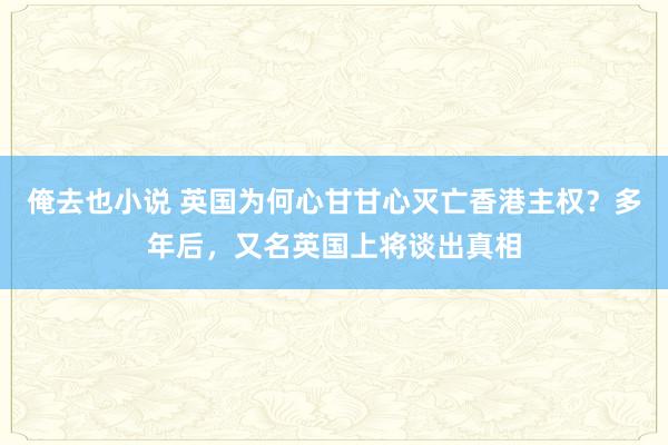 俺去也小说 英国为何心甘甘心灭亡香港主权？多年后，又名英国上将谈出真相
