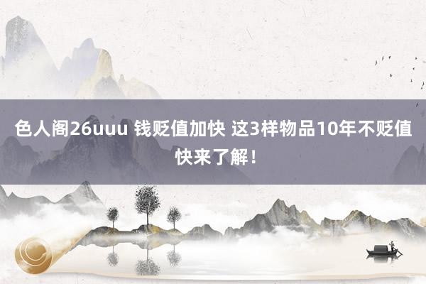 色人阁26uuu 钱贬值加快 这3样物品10年不贬值 快来了解！