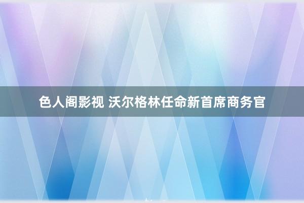 色人阁影视 沃尔格林任命新首席商务官