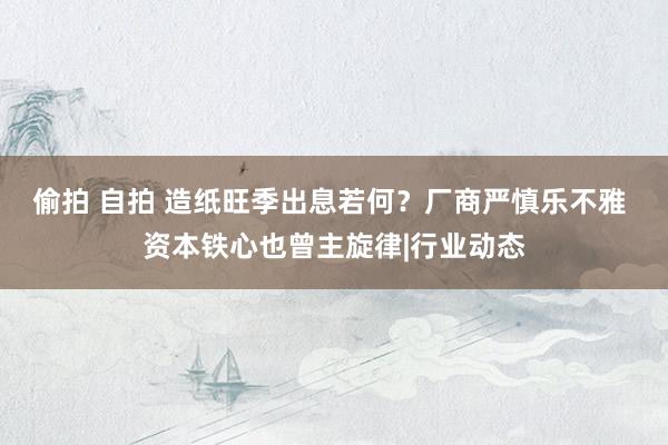 偷拍 自拍 造纸旺季出息若何？厂商严慎乐不雅 资本铁心也曾主旋律|行业动态
