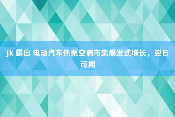 jk 露出 电动汽车热泵空调市集爆发式增长，翌日可期