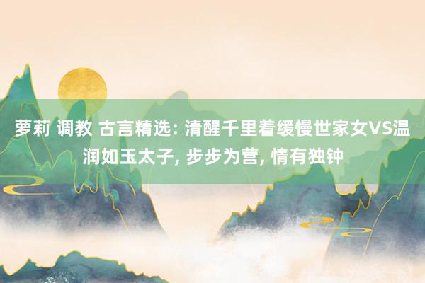 萝莉 调教 古言精选: 清醒千里着缓慢世家女VS温润如玉太子, 步步为营, 情有独钟