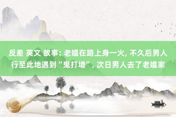 反差 英文 故事: 老媪在路上身一火, 不久后男人行至此地遇到“鬼打墙”, 次日男人去了老媪家