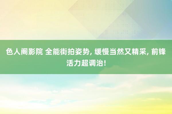 色人阁影院 全能街拍姿势, 缓慢当然又精采, 前锋活力超调治!