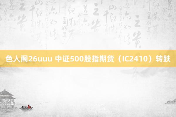 色人阁26uuu 中证500股指期货（IC2410）转跌