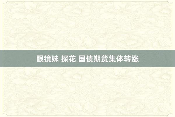 眼镜妹 探花 国债期货集体转涨