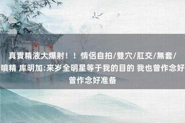 真實精液大爆射！！情侶自拍/雙穴/肛交/無套/大量噴精 库明加:来岁全明星等于我的目的 我也曾作念好准备