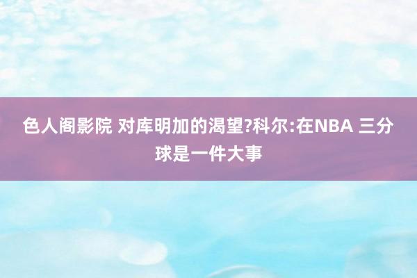 色人阁影院 对库明加的渴望?科尔:在NBA 三分球是一件大事