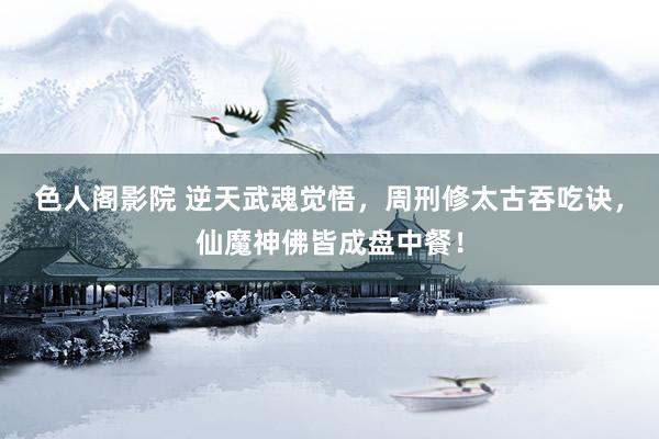 色人阁影院 逆天武魂觉悟，周刑修太古吞吃诀，仙魔神佛皆成盘中餐！