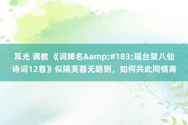 耳光 调教 《词牌名&#183;瑶台聚八仙诗词12首》似隔芙蓉无路到，如何共此同情宵