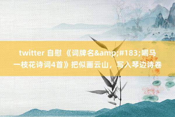 twitter 自慰 《词牌名&#183;喝马一枝花诗词4首》把似画云山，写入琴边诗卷