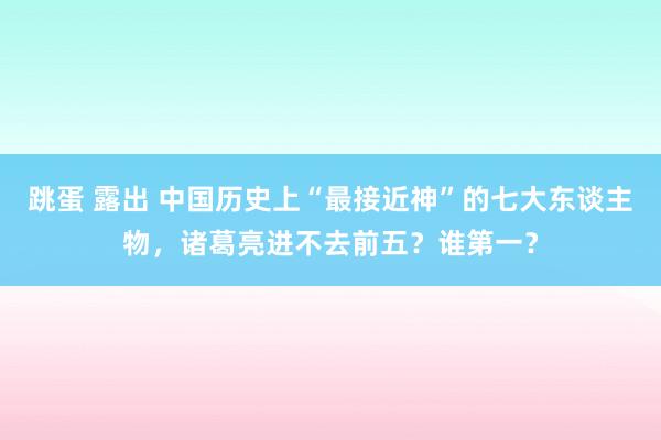 跳蛋 露出 中国历史上“最接近神”的七大东谈主物，诸葛亮进不去前五？谁第一？