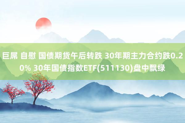 巨屌 自慰 国债期货午后转跌 30年期主力合约跌0.20% 30年国债指数ETF(511130)盘中飘绿