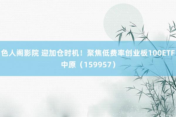 色人阁影院 迎加仓时机！聚焦低费率创业板100ETF中原（159957）