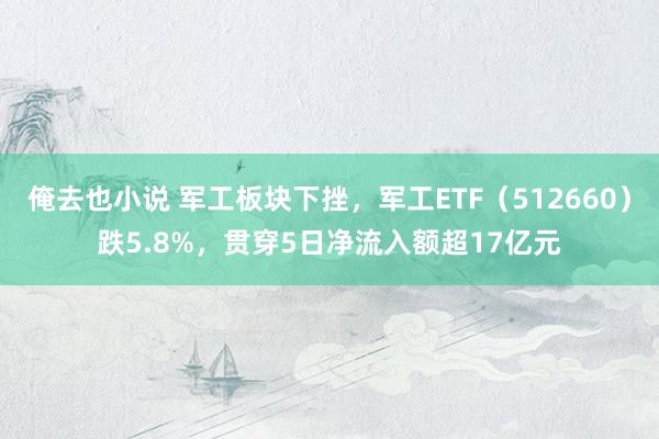 俺去也小说 军工板块下挫，军工ETF（512660）跌5.8%，贯穿5日净流入额超17亿元