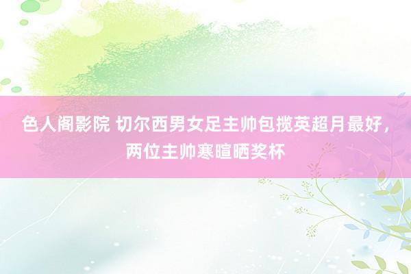 色人阁影院 切尔西男女足主帅包揽英超月最好，两位主帅寒暄晒奖杯