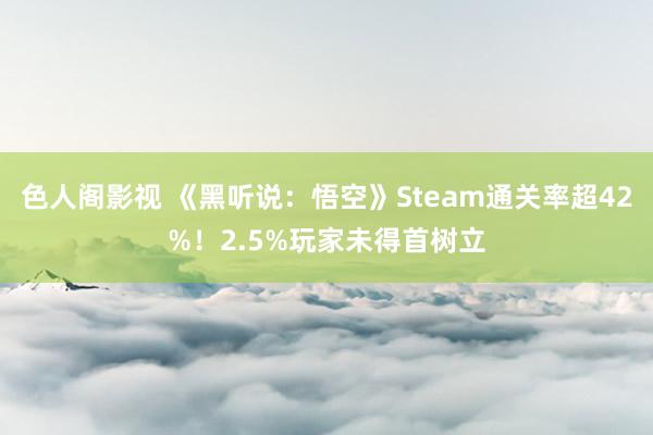 色人阁影视 《黑听说：悟空》Steam通关率超42%！2.5%玩家未得首树立