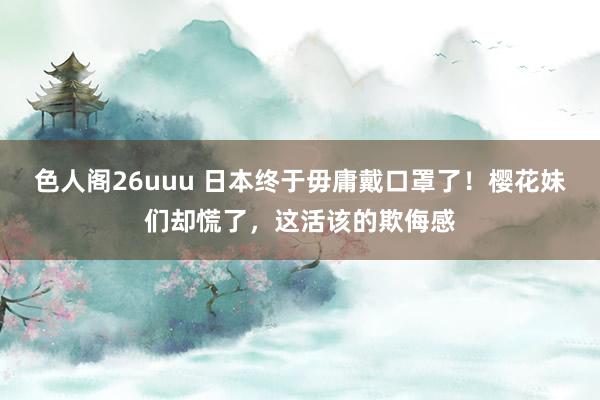 色人阁26uuu 日本终于毋庸戴口罩了！樱花妹们却慌了，这活该的欺侮感