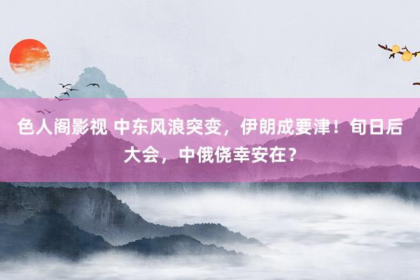 色人阁影视 中东风浪突变，伊朗成要津！旬日后大会，中俄侥幸安在？