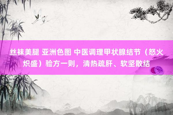 丝袜美腿 亚洲色图 中医调理甲状腺结节（怒火炽盛）验方一则，清热疏肝、软坚散结