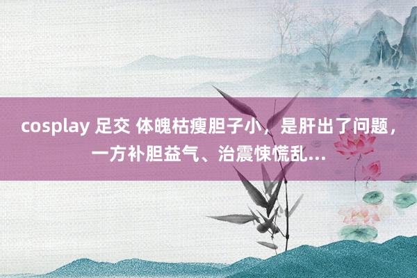 cosplay 足交 体魄枯瘦胆子小，是肝出了问题，一方补胆益气、治震悚慌乱...