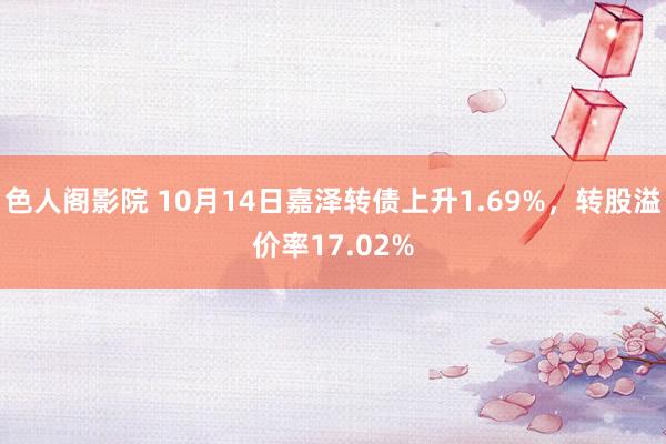 色人阁影院 10月14日嘉泽转债上升1.69%，转股溢价率17.02%
