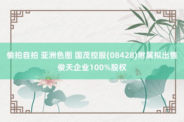 偷拍自拍 亚洲色图 国茂控股(08428)附属拟出售俊天企业100%股权