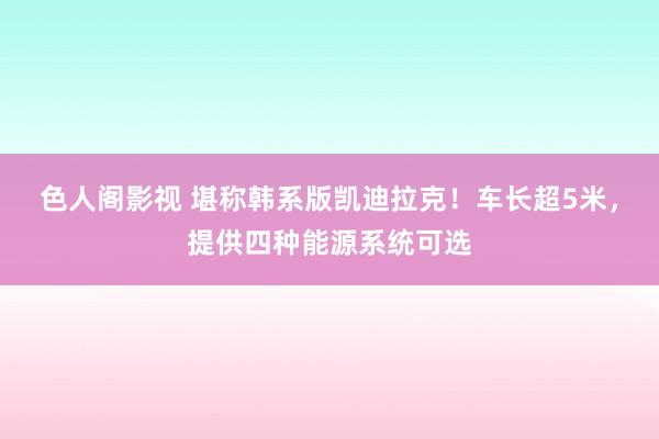 色人阁影视 堪称韩系版凯迪拉克！车长超5米，提供四种能源系统可选