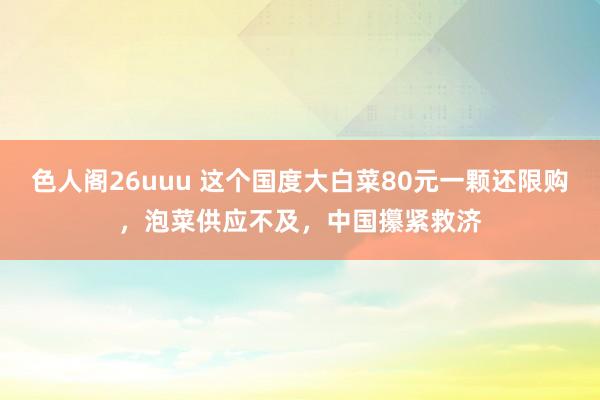 色人阁26uuu 这个国度大白菜80元一颗还限购，泡菜供应不及，中国攥紧救济