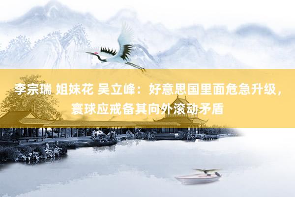 李宗瑞 姐妹花 吴立峰：好意思国里面危急升级，寰球应戒备其向外滚动矛盾