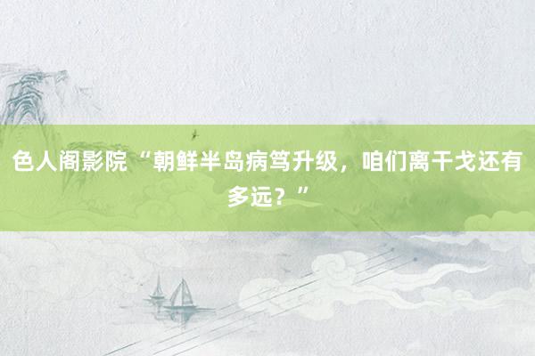 色人阁影院 “朝鲜半岛病笃升级，咱们离干戈还有多远？”
