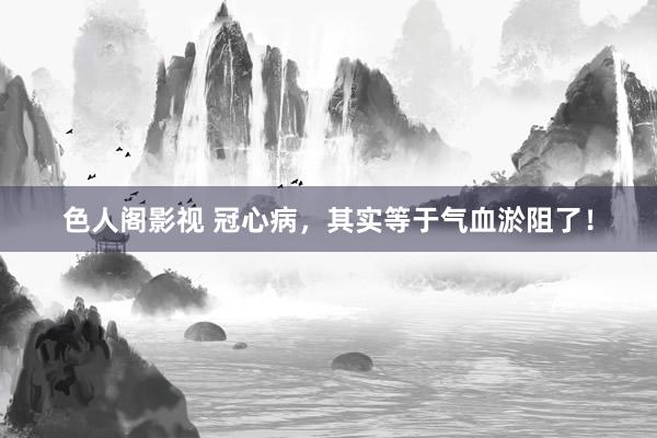 色人阁影视 冠心病，其实等于气血淤阻了！