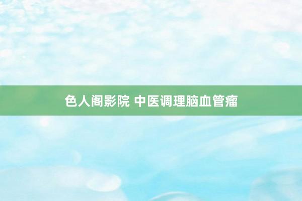 色人阁影院 中医调理脑血管瘤