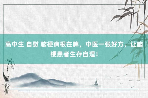 高中生 自慰 脑梗病根在脾，中医一张好方，让脑梗患者生存自理！