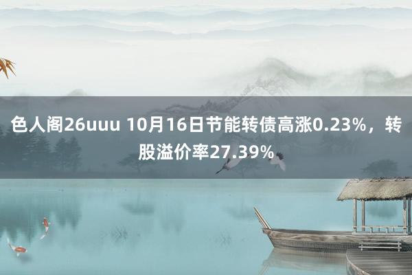 色人阁26uuu 10月16日节能转债高涨0.23%，转股溢价率27.39%