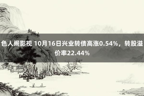 色人阁影视 10月16日兴业转债高涨0.54%，转股溢价率22.44%