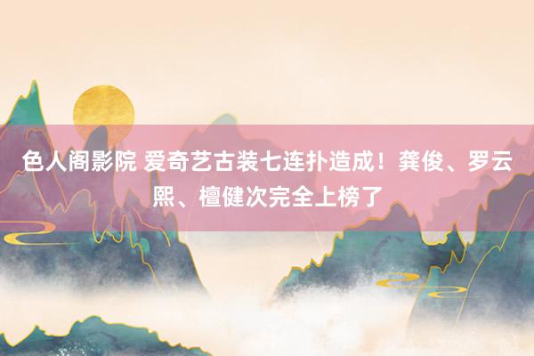 色人阁影院 爱奇艺古装七连扑造成！龚俊、罗云熙、檀健次完全上榜了