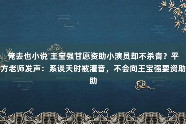 俺去也小说 王宝强甘愿资助小演员却不杀青？平方老师发声：系谈天时被灌音，不会向王宝强要资助
