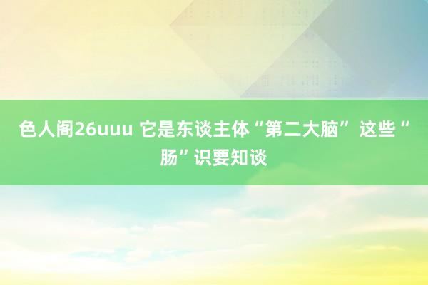 色人阁26uuu 它是东谈主体“第二大脑” 这些“肠”识要知谈