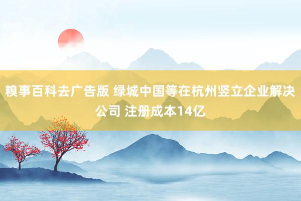 糗事百科去广告版 绿城中国等在杭州竖立企业解决公司 注册成本14亿