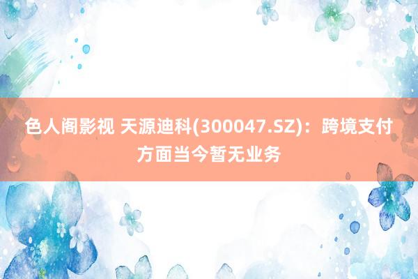 色人阁影视 天源迪科(300047.SZ)：跨境支付方面当今暂无业务