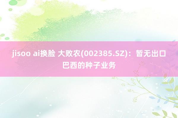 jisoo ai换脸 大败农(002385.SZ)：暂无出口巴西的种子业务