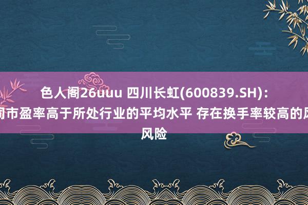 色人阁26uuu 四川长虹(600839.SH)：公司市盈率高于所处行业的平均水平 存在换手率较高的风险