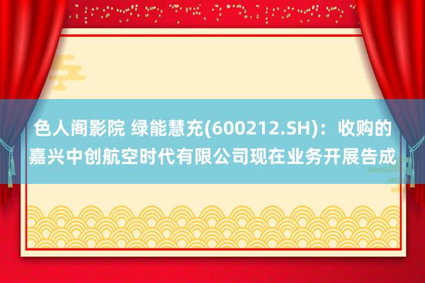 色人阁影院 绿能慧充(600212.SH)：收购的嘉兴中创航空时代有限公司现在业务开展告成