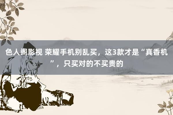 色人阁影视 荣耀手机别乱买，这3款才是“真香机”，只买对的不买贵的