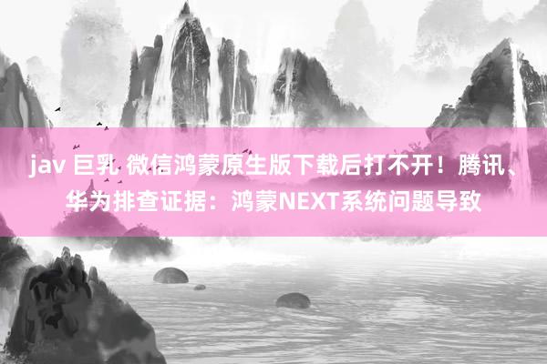 jav 巨乳 微信鸿蒙原生版下载后打不开！腾讯、华为排查证据：鸿蒙NEXT系统问题导致