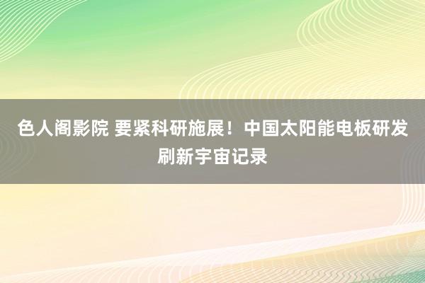 色人阁影院 要紧科研施展！中国太阳能电板研发刷新宇宙记录