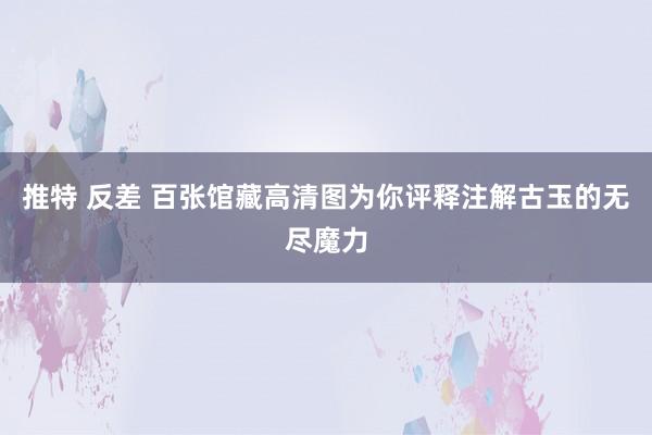 推特 反差 百张馆藏高清图为你评释注解古玉的无尽魔力