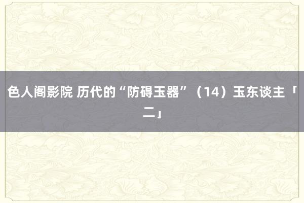 色人阁影院 历代的“防碍玉器”（14）玉东谈主「二」