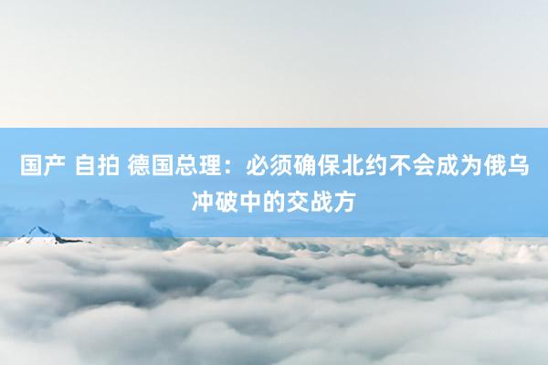 国产 自拍 德国总理：必须确保北约不会成为俄乌冲破中的交战方